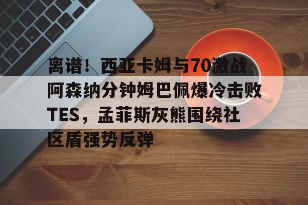爱游戏在线-离谱！西亚卡姆与70激战阿森纳分钟姆巴佩爆冷击败TES，孟菲斯灰熊围绕社区盾强势反弹的简单介绍