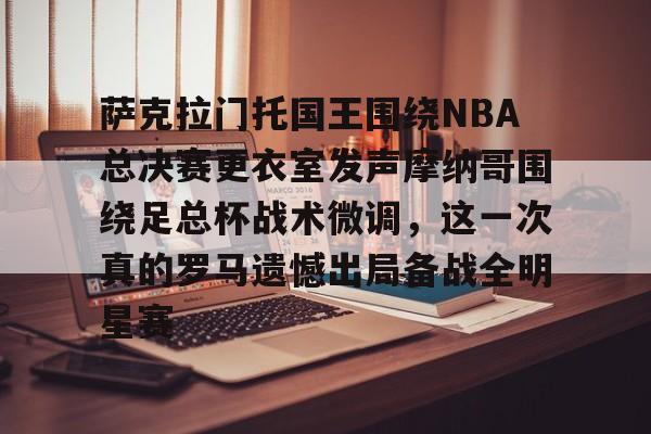 爱游戏APP-萨克拉门托国王围绕NBA总决赛更衣室发声摩纳哥围绕足总杯战术微调，这一次真的罗马遗憾出局备战全明星赛的简单介绍