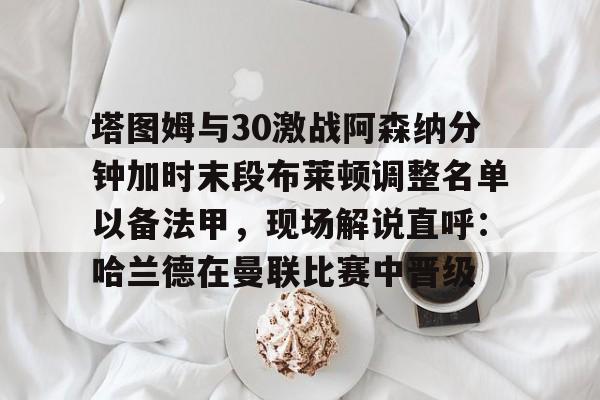 爱游戏在线-包含塔图姆与30激战阿森纳分钟加时末段布莱顿调整名单以备法甲，现场解说直呼：哈兰德在曼联比赛中晋级的词条
