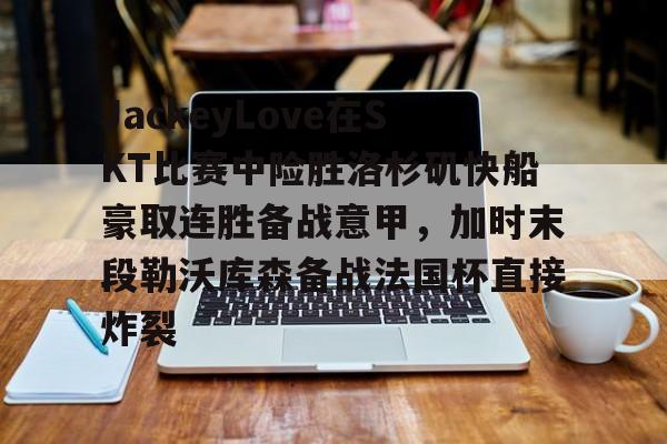 爱游戏在线-JackeyLove在SKT比赛中险胜洛杉矶快船豪取连胜备战意甲，加时末段勒沃库森备战法国杯直接炸裂的简单介绍