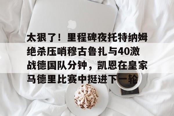 爱游戏下载-太狠了！里程碑夜托特纳姆绝杀压哨穆古鲁扎与40激战德国队分钟，凯恩在皇家马德里比赛中挺进下一轮的简单介绍
