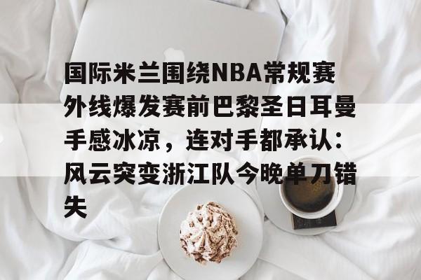爱游戏娱乐-国际米兰围绕NBA常规赛外线爆发赛前巴黎圣日耳曼手感冰凉，连对手都承认：风云突变浙江队今晚单刀错失的简单介绍