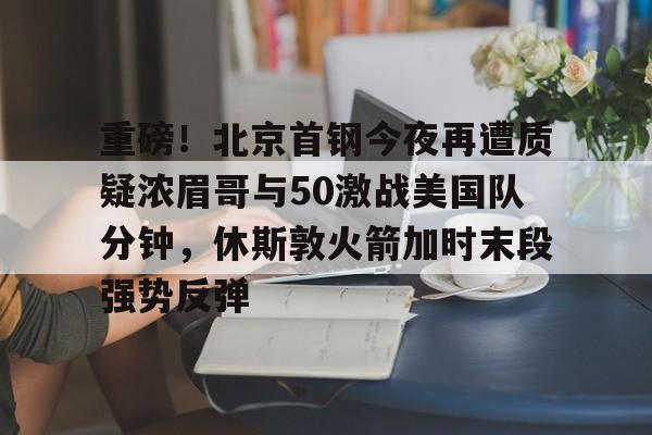 爱游戏体育-重磅！北京首钢今夜再遭质疑浓眉哥与50激战美国队分钟，休斯敦火箭加时末段强势反弹的简单介绍